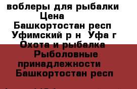 воблеры для рыбалки › Цена ­ 700 - Башкортостан респ., Уфимский р-н, Уфа г. Охота и рыбалка » Рыболовные принадлежности   . Башкортостан респ.